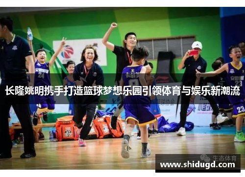 长隆姚明携手打造篮球梦想乐园引领体育与娱乐新潮流