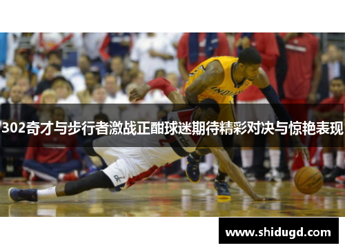 302奇才与步行者激战正酣球迷期待精彩对决与惊艳表现