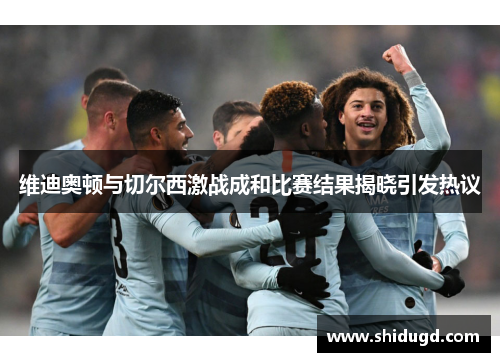 维迪奥顿与切尔西激战成和比赛结果揭晓引发热议